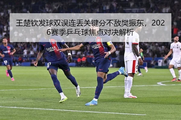 王楚钦发球双误连丢关键分不敌樊振东,2026赛季乒乓球焦点对决解析